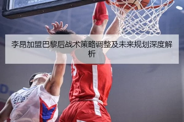 李昂加盟巴黎后战术策略调整及未来规划深度解析